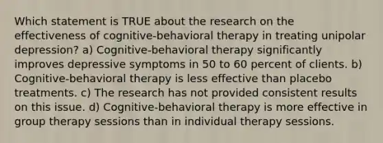 Which statement is TRUE about the research on the effectiveness of cognitive-behavioral therapy in treating unipolar depression? a) Cognitive-behavioral therapy significantly improves depressive symptoms in 50 to 60 percent of clients. b) Cognitive-behavioral therapy is less effective than placebo treatments. c) The research has not provided consistent results on this issue. d) Cognitive-behavioral therapy is more effective in group therapy sessions than in individual therapy sessions.