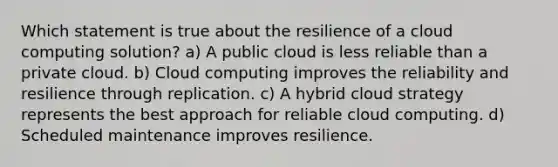 Which statement is true about the resilience of a cloud computing solution? a) A public cloud is less reliable than a private cloud. b) Cloud computing improves the reliability and resilience through replication. c) A hybrid cloud strategy represents the best approach for reliable cloud computing. d) Scheduled maintenance improves resilience.