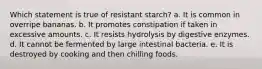 Which statement is true of resistant starch? a. It is common in overripe bananas. b. It promotes constipation if taken in excessive amounts. c. It resists hydrolysis by digestive enzymes. d. It cannot be fermented by large intestinal bacteria. e. It is destroyed by cooking and then chilling foods.​