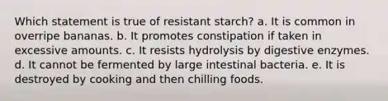 Which statement is true of resistant starch? a. It is common in overripe bananas. b. It promotes constipation if taken in excessive amounts. c. It resists hydrolysis by digestive enzymes. d. It cannot be fermented by large intestinal bacteria. e. It is destroyed by cooking and then chilling foods.​