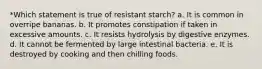 *Which statement is true of resistant starch? a. It is common in overripe bananas. b. It promotes constipation if taken in excessive amounts. c. It resists hydrolysis by digestive enzymes. d. It cannot be fermented by large intestinal bacteria. e. It is destroyed by cooking and then chilling foods.