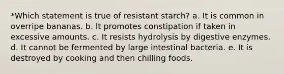 *Which statement is true of resistant starch? a. It is common in overripe bananas. b. It promotes constipation if taken in excessive amounts. c. It resists hydrolysis by digestive enzymes. d. It cannot be fermented by large intestinal bacteria. e. It is destroyed by cooking and then chilling foods.