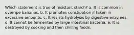 Which statement is true of resistant starch? a. It is common in overripe bananas. b. It promotes constipation if taken in excessive amounts. c. It resists hydrolysis by digestive enzymes. d. It cannot be fermented by large intestinal bacteria. e. It is destroyed by cooking and then chilling foods.