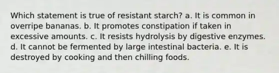 Which statement is true of resistant starch? a. It is common in overripe bananas. b. It promotes constipation if taken in excessive amounts. c. It resists hydrolysis by digestive enzymes. d. It cannot be fermented by large intestinal bacteria. e. It is destroyed by cooking and then chilling foods.