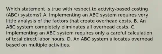 Which statement is true with respect to activity-based costing (ABC) systems? A. Implementing an ABC system requires very little analysis of the factors that create overhead costs. B. An ABC system completely eliminates all overhead costs. C. Implementing an ABC system requires only a careful calculation of total direct labor hours. D. An ABC system allocates overhead based on multiple activities.