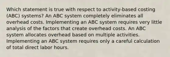 Which statement is true with respect to activity-based costing (ABC) systems? An ABC system completely eliminates all overhead costs. Implementing an ABC system requires very little analysis of the factors that create overhead costs. An ABC system allocates overhead based on multiple activities. Implementing an ABC system requires only a careful calculation of total direct labor hours.