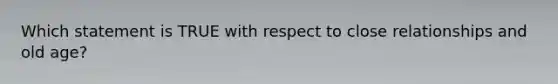 Which statement is TRUE with respect to close relationships and old age?