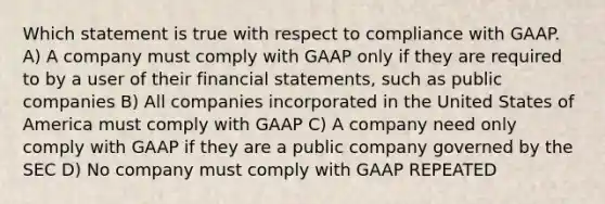 Which statement is true with respect to compliance with GAAP. A) A company must comply with GAAP only if they are required to by a user of their <a href='https://www.questionai.com/knowledge/kFBJaQCz4b-financial-statements' class='anchor-knowledge'>financial statements</a>, such as public companies B) All companies incorporated in the United States of America must comply with GAAP C) A company need only comply with GAAP if they are a public company governed by the SEC D) No company must comply with GAAP REPEATED