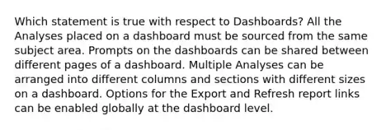 Which statement is true with respect to Dashboards? All the Analyses placed on a dashboard must be sourced from the same subject area. Prompts on the dashboards can be shared between different pages of a dashboard. Multiple Analyses can be arranged into different columns and sections with different sizes on a dashboard. Options for the Export and Refresh report links can be enabled globally at the dashboard level.