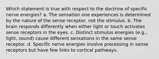 Which statement is true with respect to the doctrine of specific nerve energies? a. The sensation one experiences is determined by the nature of the sense receptor, not the stimulus. b. The brain responds differently when either light or touch activates sense receptors in the eyes. c. Distinct stimulus energies (e.g., light, sound) cause different sensations in the same sense receptor. d. Specific nerve energies involve processing in sense receptors but have few links to cortical pathways.