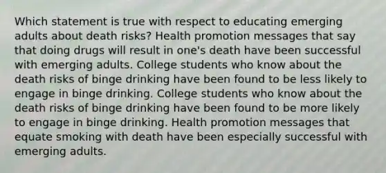 Which statement is true with respect to educating emerging adults about death risks? Health promotion messages that say that doing drugs will result in one's death have been successful with emerging adults. College students who know about the death risks of binge drinking have been found to be less likely to engage in binge drinking. College students who know about the death risks of binge drinking have been found to be more likely to engage in binge drinking. Health promotion messages that equate smoking with death have been especially successful with emerging adults.