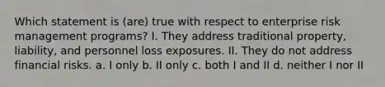 Which statement is (are) true with respect to enterprise risk management programs? I. They address traditional property, liability, and personnel loss exposures. II. They do not address financial risks. a. I only b. II only c. both I and II d. neither I nor II