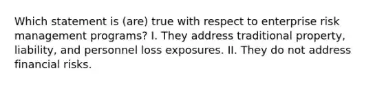 Which statement is (are) true with respect to enterprise risk management programs? I. They address traditional property, liability, and personnel loss exposures. II. They do not address financial risks.