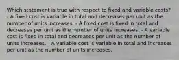 Which statement is true with respect to fixed and variable costs? - A fixed cost is variable in total and decreases per unit as the number of units increases. - A fixed cost is fixed in total and decreases per unit as the number of units increases. - A variable cost is fixed in total and decreases per unit as the number of units increases. - A variable cost is variable in total and increases per unit as the number of units increases.