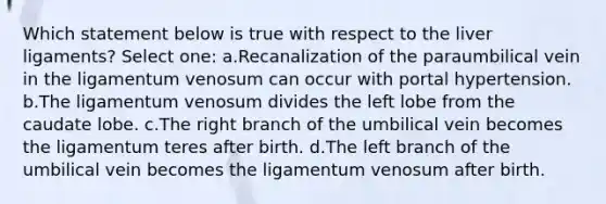 Which statement below is true with respect to the liver ligaments? Select one: a.Recanalization of the paraumbilical vein in the ligamentum venosum can occur with portal hypertension. b.The ligamentum venosum divides the left lobe from the caudate lobe. c.The right branch of the umbilical vein becomes the ligamentum teres after birth. d.The left branch of the umbilical vein becomes the ligamentum venosum after birth.