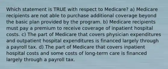 Which statement is TRUE with respect to Medicare? a) Medicare recipients are not able to purchase additional coverage beyond the basic plan provided by the program. b) Medicare recipients must pay a premium to receive coverage of inpatient hospital costs. c) The part of Medicare that covers physician expenditures and outpatient hospital expenditures is financed largely through a payroll tax. d) The part of Medicare that covers inpatient hospital costs and some costs of long-term care is financed largely through a payroll tax.