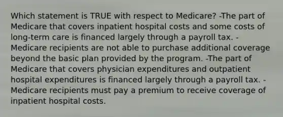 Which statement is TRUE with respect to Medicare? -The part of Medicare that covers inpatient hospital costs and some costs of <a href='https://www.questionai.com/knowledge/kbgocJrCsW-long-term-care' class='anchor-knowledge'>long-term care</a> is financed largely through a payroll tax. -Medicare recipients are not able to purchase additional coverage beyond the basic plan provided by the program. -The part of Medicare that covers physician expenditures and outpatient hospital expenditures is financed largely through a payroll tax. -Medicare recipients must pay a premium to receive coverage of inpatient hospital costs.