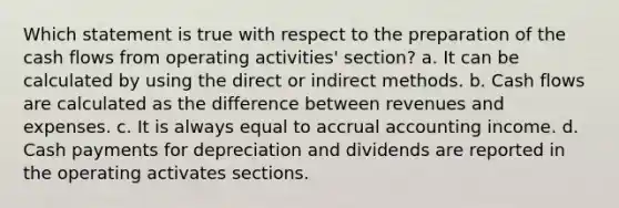 Which statement is true with respect to the preparation of the cash flows from operating activities' section? a. It can be calculated by using the direct or indirect methods. b. Cash flows are calculated as the difference between revenues and expenses. c. It is always equal to accrual accounting income. d. Cash payments for depreciation and dividends are reported in the operating activates sections.