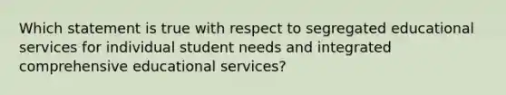 Which statement is true with respect to segregated educational services for individual student needs and integrated comprehensive educational services?