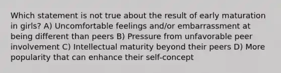 Which statement is not true about the result of early maturation in girls? A) Uncomfortable feelings and/or embarrassment at being different than peers B) Pressure from unfavorable peer involvement C) Intellectual maturity beyond their peers D) More popularity that can enhance their self-concept