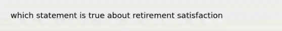 which statement is true about retirement satisfaction