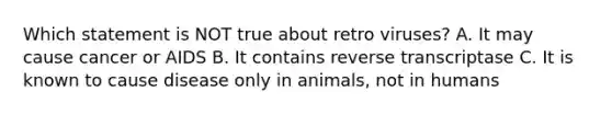 Which statement is NOT true about retro viruses? A. It may cause cancer or AIDS B. It contains reverse transcriptase C. It is known to cause disease only in animals, not in humans