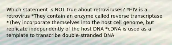 Which statement is NOT true about retroviruses? *HIV is a retrovirus *They contain an enzyme called reverse transcriptase *They incorporate themselves into the host cell genome, but replicate independently of the host DNA *cDNA is used as a template to transcribe double-stranded DNA