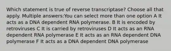 Which statement is true of reverse transcriptase? Choose all that apply. Multiple answers:You can select <a href='https://www.questionai.com/knowledge/keWHlEPx42-more-than' class='anchor-knowledge'>more than</a> one option A It acts as a DNA dependent RNA polymerase. B It is encoded by retroviruses C It is carried by retroviruses D It acts as an RNA dependent RNA polymerase E It acts as an RNA dependent DNA polymerase F It acts as a DNA dependent DNA polymerase