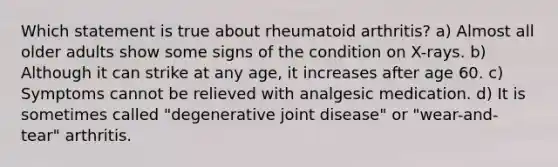 Which statement is true about rheumatoid arthritis? a) Almost all older adults show some signs of the condition on X-rays. b) Although it can strike at any age, it increases after age 60. c) Symptoms cannot be relieved with analgesic medication. d) It is sometimes called "degenerative joint disease" or "wear-and-tear" arthritis.