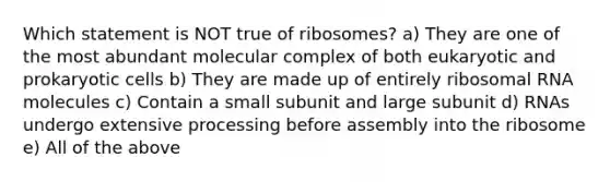 Which statement is NOT true of ribosomes? a) They are one of the most abundant molecular complex of both eukaryotic and prokaryotic cells b) They are made up of entirely ribosomal RNA molecules c) Contain a small subunit and large subunit d) RNAs undergo extensive processing before assembly into the ribosome e) All of the above