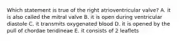 Which statement is true of the right atrioventricular valve? A. it is also called the mitral valve B. it is open during ventricular diastole C. it transmits oxygenated blood D. it is opened by the pull of chordae tendineae E. it consists of 2 leaflets