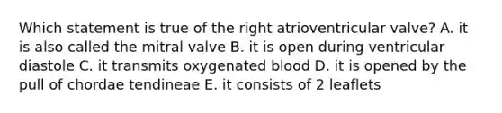 Which statement is true of the right atrioventricular valve? A. it is also called the mitral valve B. it is open during ventricular diastole C. it transmits oxygenated blood D. it is opened by the pull of chordae tendineae E. it consists of 2 leaflets