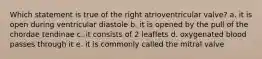 Which statement is true of the right atrioventricular valve? a. it is open during ventricular diastole b. it is opened by the pull of the chordae tendinae c. it consists of 2 leaflets d. oxygenated blood passes through it e. it is commonly called the mitral valve