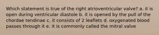 Which statement is true of the right atrioventricular valve? a. it is open during ventricular diastole b. it is opened by the pull of the chordae tendinae c. it consists of 2 leaflets d. oxygenated blood passes through it e. it is commonly called the mitral valve