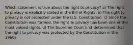 Which statement is true about the right to privacy? a) The right to privacy is explicitly stated in the Bill of Rights. b) The right to privacy is not protected under the U.S. Constitution. c) Since the Constitution was formed, the right to privacy has been one of the most valued rights. d) The Supreme Court first determined that the right to privacy was protected by the Constitution in the 1960s.