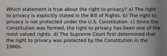 Which statement is true about the right to privacy? a) The right to privacy is explicitly stated in the Bill of Rights. b) The right to privacy is not protected under the U.S. Constitution. c) Since the Constitution was formed, the right to privacy has been one of the most valued rights. d) The Supreme Court first determined that the right to privacy was protected by the Constitution in the 1960s.