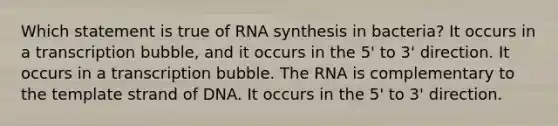 Which statement is true of RNA synthesis in bacteria? It occurs in a transcription bubble, and it occurs in the 5' to 3' direction. It occurs in a transcription bubble. The RNA is complementary to the template strand of DNA. It occurs in the 5' to 3' direction.