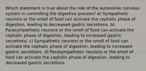 Which statement is true about the role of the autonomic nervous system in controlling the digestive process? a) Sympathetic neurons or the smell of food can activate the cephalic phase of digestion, leading to decreased gastric secretions. b) Parasympathetic neurons or the smell of food can activate the cephalic phase of digestion, leading to increased gastric secretions. c) Sympathetic neurons or the smell of food can activate the cephalic phase of digestion, leading to increased gastric secretions. d) Parasympathetic neurons or the smell of food can activate the cephalic phase of digestion, leading to decreased gastric secretions.