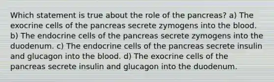 Which statement is true about the role of the pancreas? a) The exocrine cells of the pancreas secrete zymogens into the blood. b) The endocrine cells of the pancreas secrete zymogens into the duodenum. c) The endocrine cells of the pancreas secrete insulin and glucagon into the blood. d) The exocrine cells of the pancreas secrete insulin and glucagon into the duodenum.