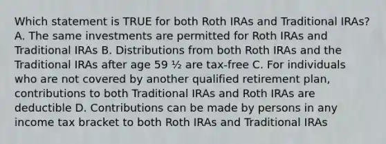 Which statement is TRUE for both Roth IRAs and Traditional IRAs? A. The same investments are permitted for Roth IRAs and Traditional IRAs B. Distributions from both Roth IRAs and the Traditional IRAs after age 59 ½ are tax-free C. For individuals who are not covered by another qualified retirement plan, contributions to both Traditional IRAs and Roth IRAs are deductible D. Contributions can be made by persons in any income tax bracket to both Roth IRAs and Traditional IRAs