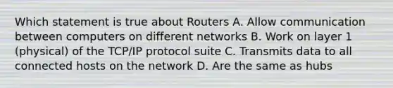 Which statement is true about Routers A. Allow communication between computers on different networks B. Work on layer 1 (physical) of the TCP/IP protocol suite C. Transmits data to all connected hosts on the network D. Are the same as hubs