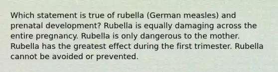 Which statement is true of rubella (German measles) and prenatal development? Rubella is equally damaging across the entire pregnancy. Rubella is only dangerous to the mother. Rubella has the greatest effect during the first trimester. Rubella cannot be avoided or prevented.