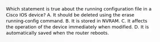 Which statement is true about the running configuration file in a Cisco IOS device? A. It should be deleted using the erase running-config command. B. It is stored in NVRAM. C. It affects the operation of the device immediately when modified. D. It is automatically saved when the router reboots.