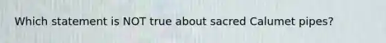 Which statement is NOT true about sacred Calumet pipes?