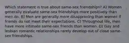 Which statement is true about same-sex friendships? A) Women generally evaluate same-sex friendships more positively than men do. B) Men are generally more disapproving than women if friends do not meet their expectations. C) Throughout life, men have more intimate same-sex friends than women. D) Gay and lesbian romantic relationships rarely develop out of close same-sex friendships.