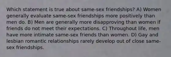 Which statement is true about same-sex friendships? A) Women generally evaluate same-sex friendships more positively than men do. B) Men are generally more disapproving than women if friends do not meet their expectations. C) Throughout life, men have more intimate same-sex friends than women. D) Gay and lesbian <a href='https://www.questionai.com/knowledge/kDf6D5ZpyB-romantic-relationship' class='anchor-knowledge'>romantic relationship</a>s rarely develop out of close same-sex friendships.