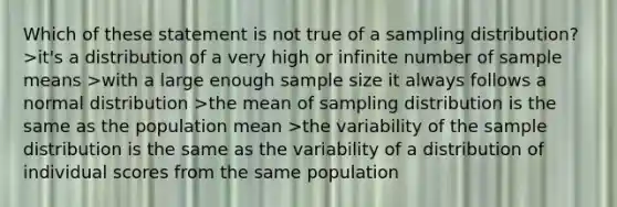 Which of these statement is not true of a sampling distribution? >it's a distribution of a very high or infinite number of sample means >with a large enough sample size it always follows a normal distribution >the mean of sampling distribution is the same as the population mean >the variability of the sample distribution is the same as the variability of a distribution of individual scores from the same population