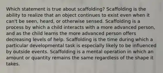 Which statement is true about scaffolding? Scaffolding is the ability to realize that an object continues to exist even when it can't be seen, heard, or otherwise sensed. Scaffolding is a process by which a child interacts with a more advanced person, and as the child learns the more advanced person offers decreasing levels of help. Scaffolding is the time during which a particular developmental task is especially likely to be influenced by outside events. Scaffolding is a mental operation in which an amount or quantity remains the same regardless of the shape it takes.