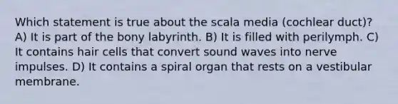 Which statement is true about the scala media (cochlear duct)? A) It is part of the bony labyrinth. B) It is filled with perilymph. C) It contains hair cells that convert sound waves into nerve impulses. D) It contains a spiral organ that rests on a vestibular membrane.