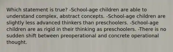 Which statement is true? -School-age children are able to understand complex, abstract concepts. -School-age children are slightly less advanced thinkers than preschoolers. -School-age children are as rigid in their thinking as preschoolers. -There is no sudden shift between preoperational and concrete operational thought.